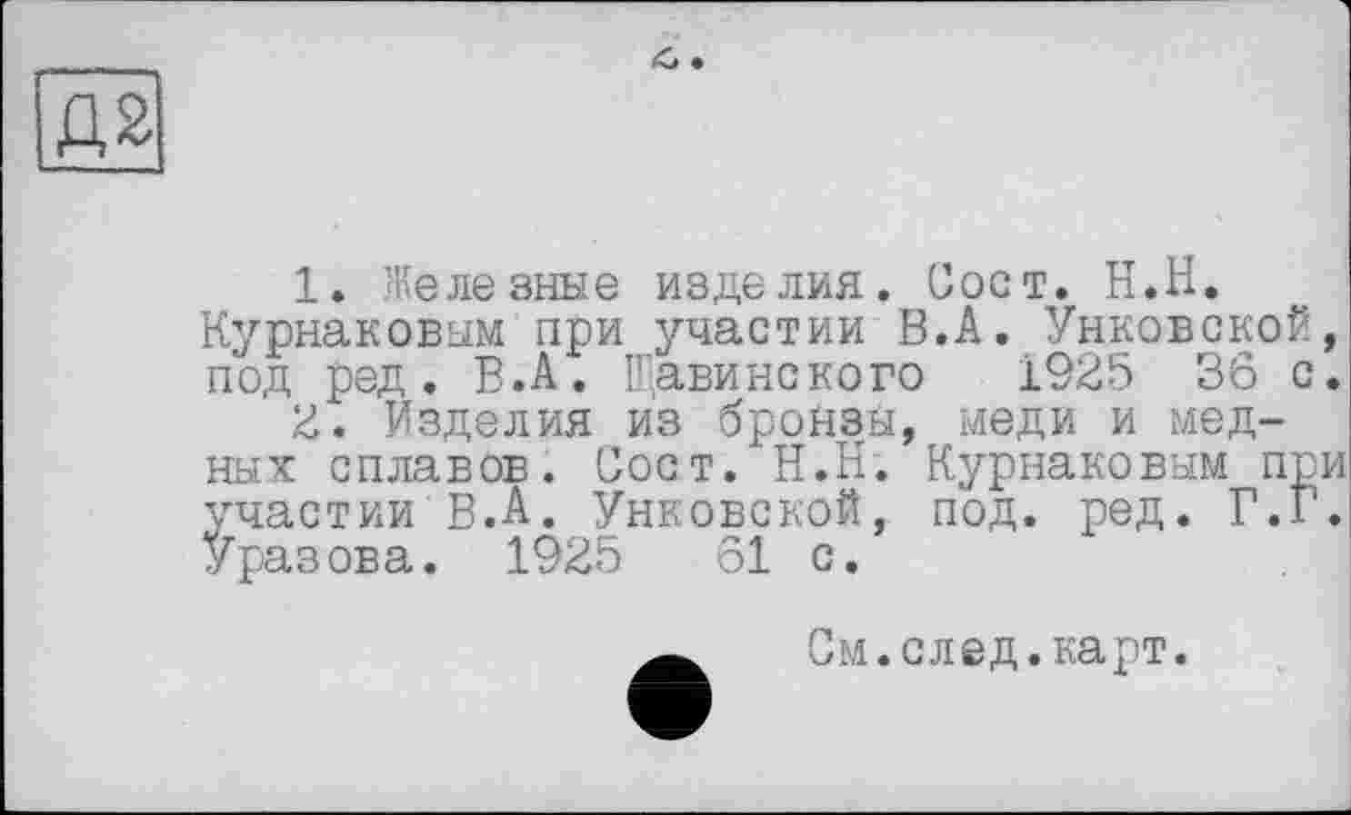 ﻿1.	Железные изделия. Сост. Н.Н.
Курнаковым при участии В.А. Унковской, под ред. В.А. Щавинского 1925 36 с.
2.	Изделия из бронзы, меди и мед-
ных сплавов. Сост. Н.Н. Курнаковым при участии В.А. Унковской, под. ред. Г.Г. Уразова. 1925	61 с.
См.след.карт.